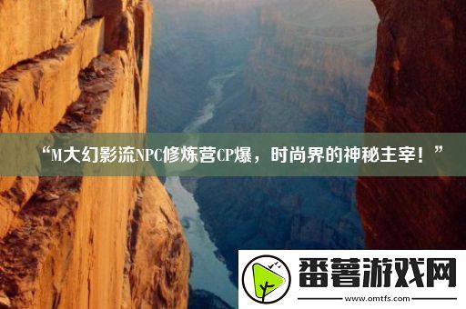 “m大幻影流npc修炼营cp爆-时尚界的神秘主宰！”